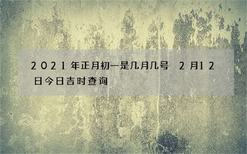 2021年正月初一是几月几号 2月12日今日吉时查询